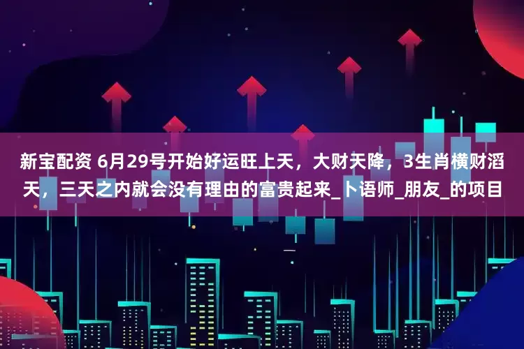 新宝配资 6月29号开始好运旺上天，大财天降，3生肖横财滔天，三天之内就会没有理由的富贵起来_卜语师_朋友_的项目