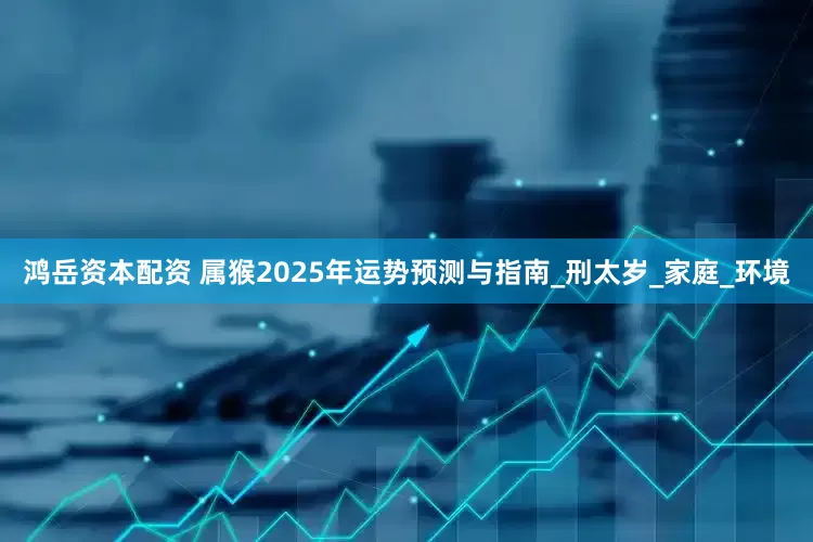 鸿岳资本配资 属猴2025年运势预测与指南_刑太岁_家庭_环境