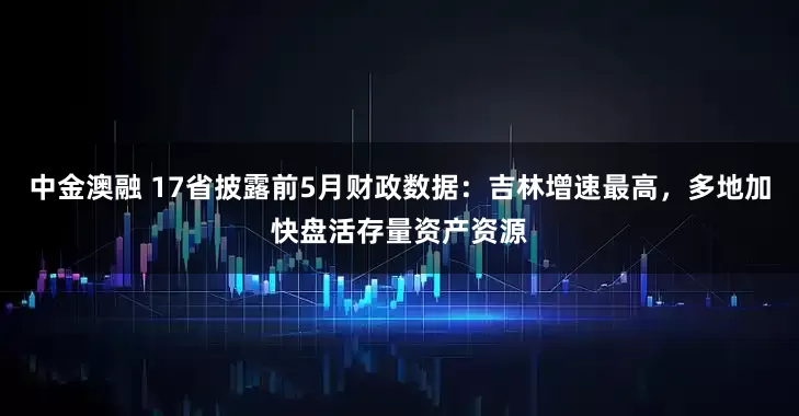 中金澳融 17省披露前5月财政数据：吉林增速最高，多地加快盘活存量资产资源