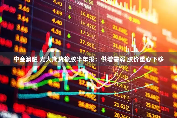 中金澳融 光大期货橡胶半年报：供增需弱 胶价重心下移