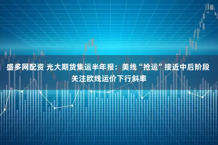 盛多网配资 光大期货集运半年报：美线“抢运”接近中后阶段 关注欧线运价下行斜率