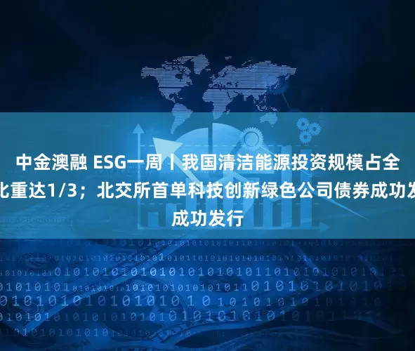 中金澳融 ESG一周丨我国清洁能源投资规模占全球比重达1/3；北交所首单科技创新绿色公司债券成功发行