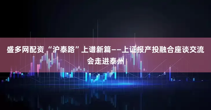 盛多网配资 “沪泰路”上谱新篇——上证报产投融合座谈交流会走进泰州