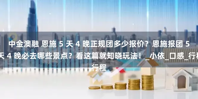 中金澳融 恩施 5 天 4 晚正规团多少报价？恩施报团 5 天 4 晚必去哪些景点？看这篇就知晓玩法！_小依_口感_行程