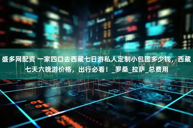 盛多网配资 一家四口去西藏七日游私人定制小包团多少钱，西藏七天六晚游价格，出行必看！_罗桑_拉萨_总费用