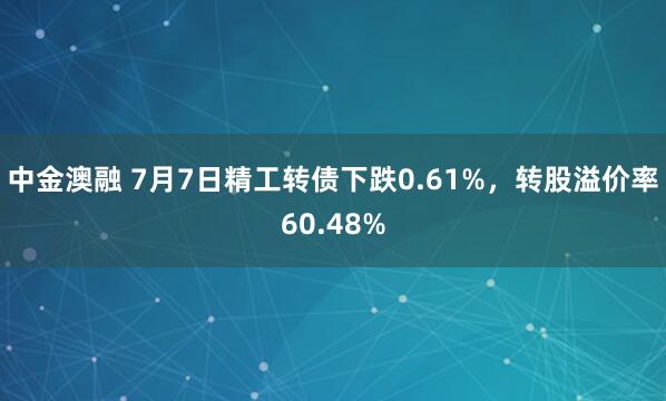 中金澳融 7月7日精工转债下跌0.61%，转股溢价率60.48%