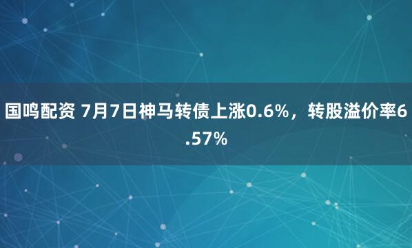 国鸣配资 7月7日神马转债上涨0.6%，转股溢价率6.57%