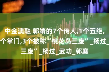 中金澳融 郭靖的7个传人,1个五绝,1个将军,2个掌门,3个被称“桃花岛三废”_杨过_武功_郭襄