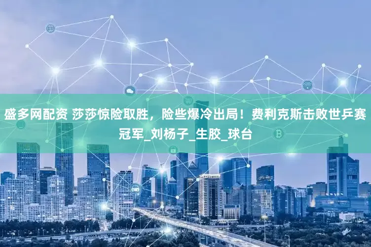 盛多网配资 莎莎惊险取胜，险些爆冷出局！费利克斯击败世乒赛冠军_刘杨子_生胶_球台