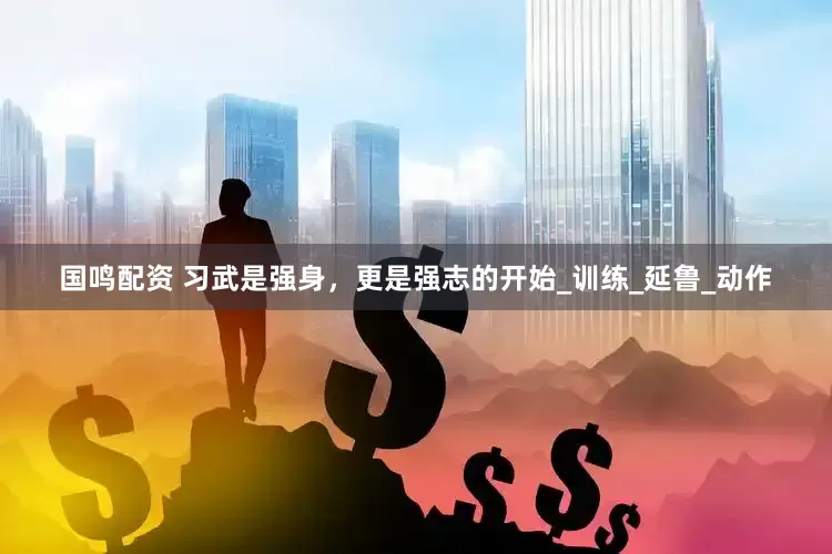 国鸣配资 习武是强身，更是强志的开始_训练_延鲁_动作