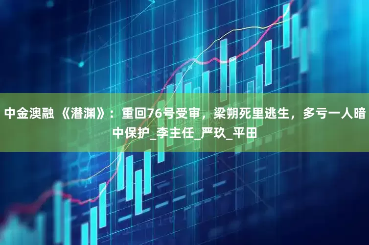 中金澳融 《潜渊》：重回76号受审，梁朔死里逃生，多亏一人暗中保护_李主任_严玖_平田