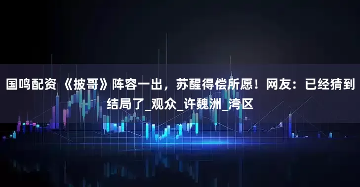国鸣配资 《披哥》阵容一出，苏醒得偿所愿！网友：已经猜到结局了_观众_许魏洲_湾区