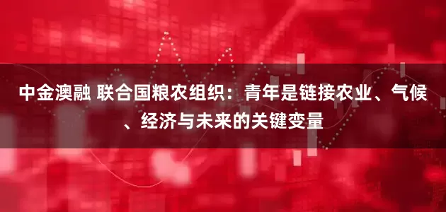 中金澳融 联合国粮农组织：青年是链接农业、气候、经济与未来的关键变量