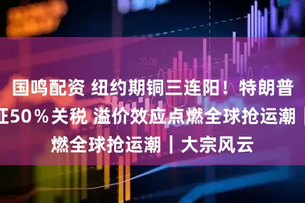 国鸣配资 纽约期铜三连阳！特朗普宣布对铜征50％关税 溢价效应点燃全球抢运潮｜大宗风云