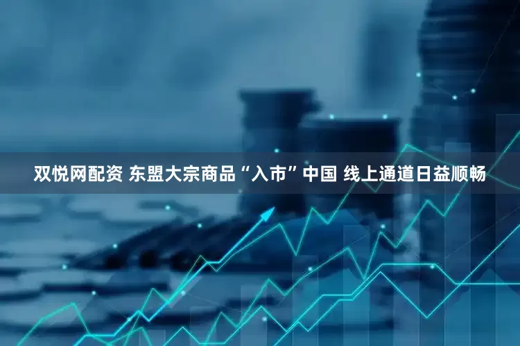 双悦网配资 东盟大宗商品“入市”中国 线上通道日益顺畅