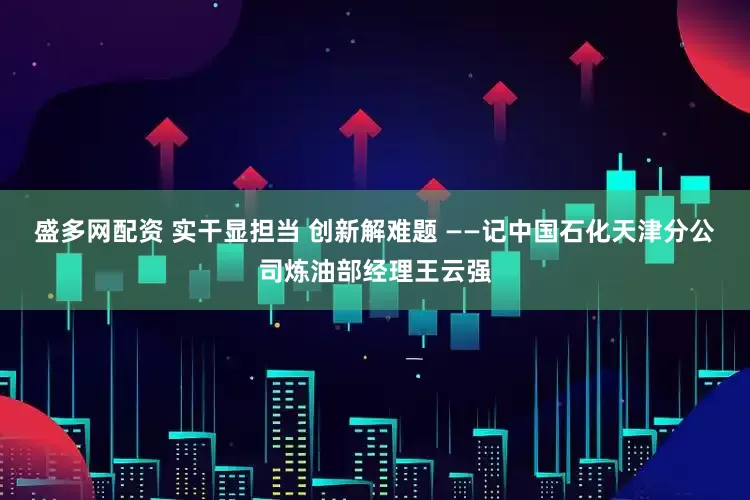 盛多网配资 实干显担当 创新解难题 ——记中国石化天津分公司炼油部经理王云强