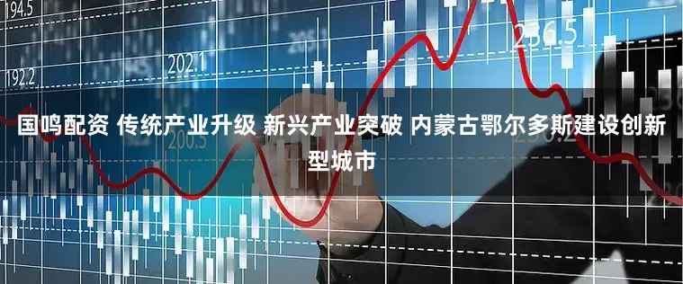 国鸣配资 传统产业升级 新兴产业突破 内蒙古鄂尔多斯建设创新型城市