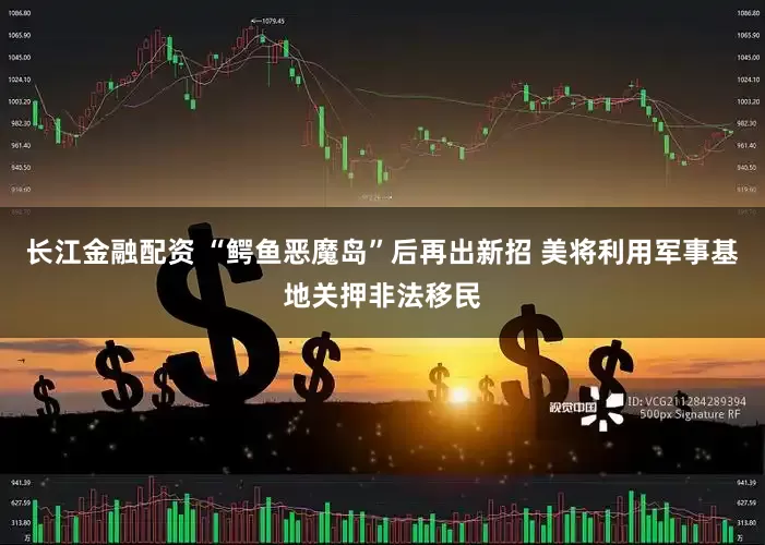 长江金融配资 “鳄鱼恶魔岛”后再出新招 美将利用军事基地关押非法移民