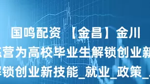 国鸣配资 【金昌】金川区创业训练营为高校毕业生解锁创业新技能_就业_政策_发展