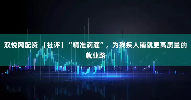 双悦网配资 【社评】“精准滴灌”，为残疾人铺就更高质量的就业路