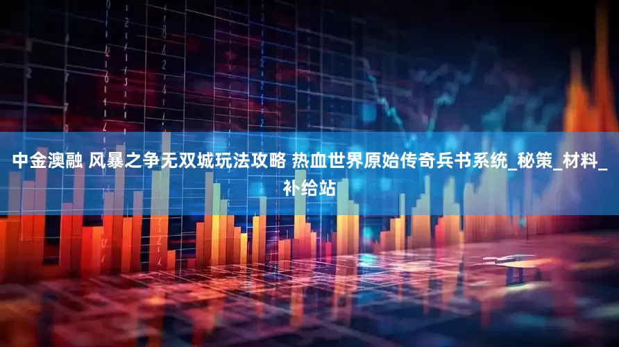 中金澳融 风暴之争无双城玩法攻略 热血世界原始传奇兵书系统_秘策_材料_补给站