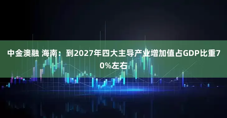 中金澳融 海南：到2027年四大主导产业增加值占GDP比重70%左右