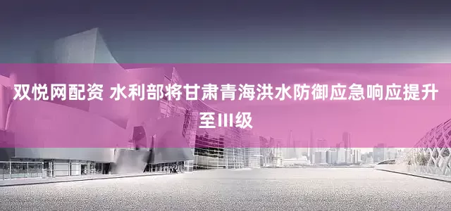 双悦网配资 水利部将甘肃青海洪水防御应急响应提升至Ⅲ级
