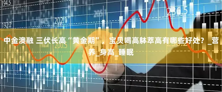 中金澳融 三伏长高“黄金期”，宝贝喝高躰萃高有哪些好处？_营养_身高_睡眠