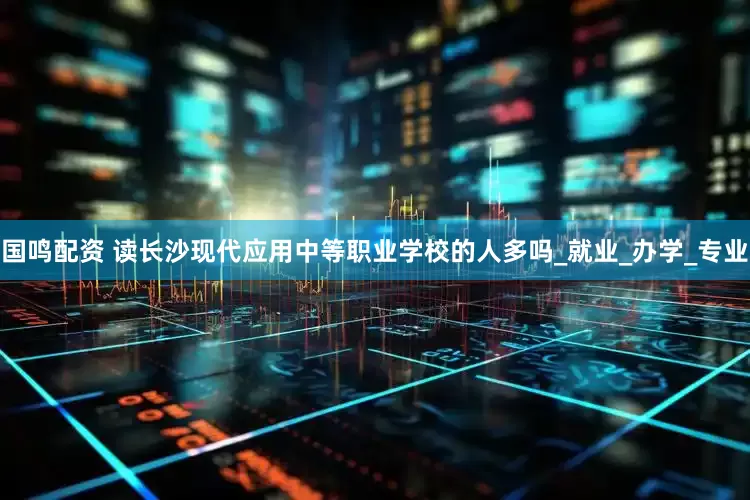 国鸣配资 读长沙现代应用中等职业学校的人多吗_就业_办学_专业