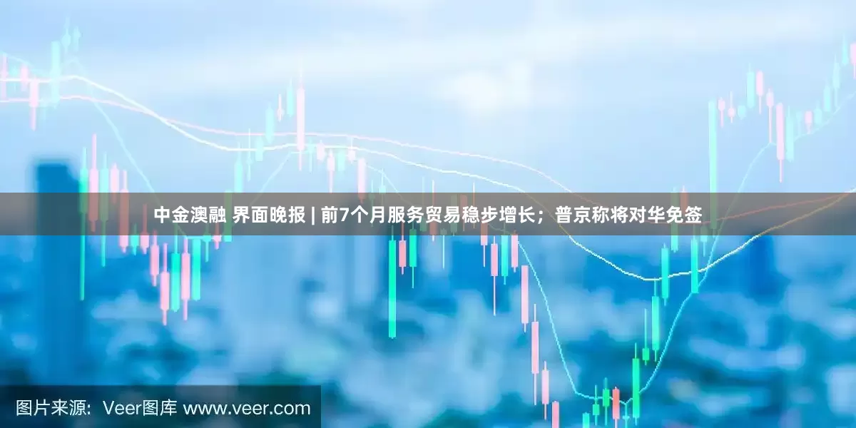 中金澳融 界面晚报 | 前7个月服务贸易稳步增长；普京称将对华免签