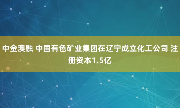 中金澳融 中国有色矿业集团在辽宁成立化工公司 注册资本1.5亿