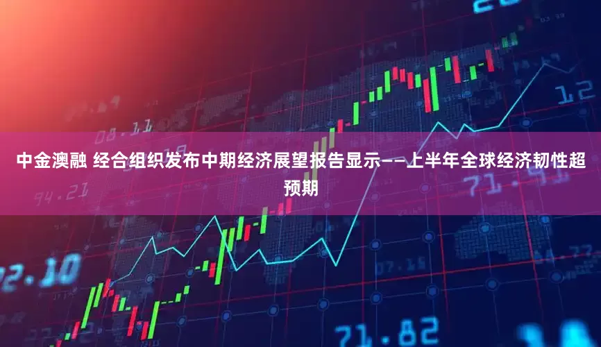 中金澳融 经合组织发布中期经济展望报告显示——上半年全球经济韧性超预期