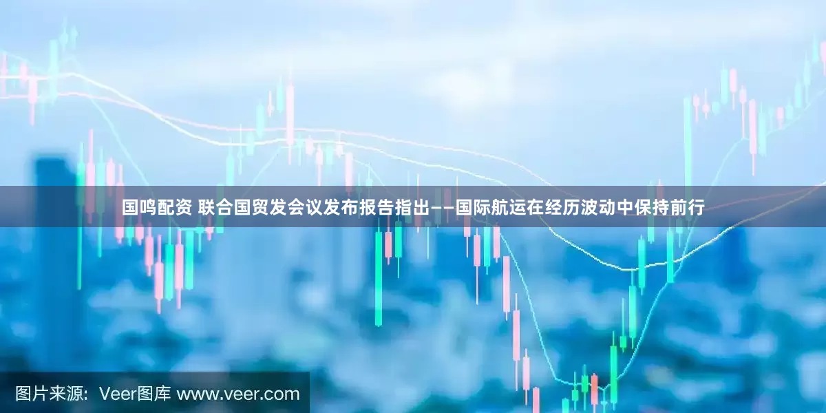国鸣配资 联合国贸发会议发布报告指出——国际航运在经历波动中保持前行