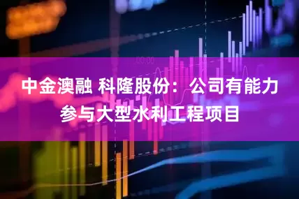 中金澳融 科隆股份：公司有能力参与大型水利工程项目