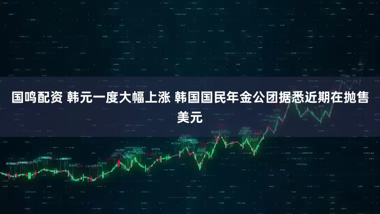 国鸣配资 韩元一度大幅上涨 韩国国民年金公团据悉近期在抛售美元
