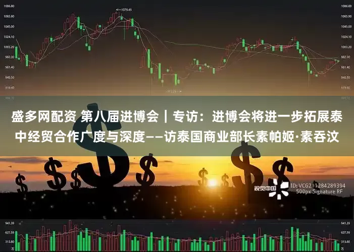 盛多网配资 第八届进博会｜专访：进博会将进一步拓展泰中经贸合作广度与深度——访泰国商业部长素帕姬·素吞汶